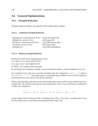 252                         CHAPTER 3. PERFORMANCE ANALYSIS AND OPTIMIZATION


3.6 General Optimizations
3.6.1 Strength Reduction

Strength reduction replaces one operation with another that is simpler.


3.6.1.1 Arithmetic Strength Reduction

 Multiply by a constant power of two     wired shift logical left
 Multiply by a power of two              shift logical left
 Divide by a constant power of two       wired shift logical right
 Divide by a power of two                shift logical right
 Multiply by 3                           wired shift and addition


3.6.1.2 Boolean Strength Reduction

Boolean tests that can be implemented as wires
• is odd, is even : least signiﬁcant bit
• is neg, is pos : most signiﬁcant bit
• NOTE: use is odd(a) rather than a(0)
By choosing your encodings carefully, you can sometimes reduce a vector comparison to a wire.

For example if your state uses a one-hot encoding, then the comparison state = S3 reduces
to state(3) = ’1’. You might expect a reasonable logic-synthesis tool to do this reduction
automatically, but most tools do not do this reduction.

When using encodings other than one-hot, Karnaugh maps can be useful tools for optimizing vector
comparisons. By carefully choosing our state assignments, when we use a full binary encoding for
8 states, the comparison:


              (state = S0 or state = S3 or state = S4) = ’1’


can be reduced from looking at 3 bits, to looking at just 2 bits. If we have a condition that is true
for four states, then we can ﬁnd an encoding that looks at just 1 bit.
 