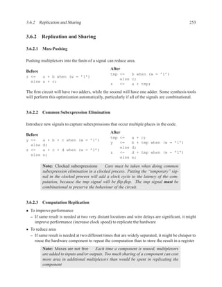 3.6.2 Replication and Sharing                                                                    253


3.6.2 Replication and Sharing

3.6.2.1 Mux-Pushing

Pushing multiplexors into the fanin of a signal can reduce area.
                                                  After
Before
                                                  tmp <=   b when (w = ’1’)
z <=   a + b when (w = ’1’)
                                                      else c;
  else a + c;
                                                  z   <=   a + tmp;

The ﬁrst circuit will have two adders, while the second will have one adder. Some synthesis tools
will perform this optimization automatically, particularly if all of the signals are combinational.


3.6.2.2 Common Subexpression Elimination

Introduce new signals to capture subexpressions that occur multiple places in the code.
                                                  After
Before
                                                  tmp <=      a + c;
y <=     a + b + c when (w = ’1’)
                                                  y   <=      b + tmp when (w = ’1’)
  else   d;
                                                      else    d;
z <=     a + c + d when (w = ’1’)
                                                  z   <=      d + tmp when (w = ’1’)
  else   e;
                                                      else    e;

         Note: Clocked subexpressions       Care must be taken when doing common
         subexpression elimination in a clocked process. Putting the “temporary” sig-
         nal in the clocked process will add a clock cycle to the latency of the com-
         putation, because the tmp signal will be ﬂip-ﬂop. The tmp signal must be
         combinational to preserve the behaviour of the circuit.


3.6.2.3 Computation Replication
• To improve performance
  – If same result is needed at two very distant locations and wire delays are signiﬁcant, it might
    improve performance (increase clock speed) to replicate the hardware
• To reduce area
  – If same result is needed at two different times that are widely separated, it might be cheaper to
    reuse the hardware component to repeat the computation than to store the result in a register
         Note: Muxes are not free      Each time a component is reused, multiplexors
         are added to inputs and/or outputs. Too much sharing of a component can cost
         more area in additional multiplexors than would be spent in replicating the
         component
 