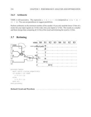 254                         CHAPTER 3. PERFORMANCE ANALYSIS AND OPTIMIZATION


3.6.3 Arithmetic

VHDL is left-associative. The expression a + b + c + d is interpreted as (((a + b) +
c) + d). You can use parentheses to suggest parallelism.

Perform arithmetic on the minimum number of bits needed. If you only need the lower 12 bits of a
result, but your input signals are 16 bits wide, trim your inputs to 12 bits. This results in a smaller
and faster design than computing all 16 bits of the result and trimming the result to 12 bits.



3.7 Retiming

                                state S0 S1 S2 S3 S0 S1 S2 S3
                                  critical path α
   state                             a
                                     b          β
   a
                 sel                 c          γ
   b                   x           sel          1
                                y       z
                                     x          α
   c                                 y         α+γ
                                     z             α+γ
process begin
  wait until rising_edge(clk);
  if state = S1 then
    z <= a + c;
  else
    z <= b + c;
  end if;
end process;


Retimed Circuit and Waveform          ........................................................
 