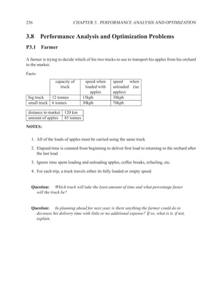 256                         CHAPTER 3. PERFORMANCE ANALYSIS AND OPTIMIZATION


3.8 Performance Analysis and Optimization Problems
P3.1 Farmer

A farmer is trying to decide which of his two trucks to use to transport his apples from his orchard
to the market.

Facts:
                 capacity of       speed when       speed   when
                    truck          loaded with      unloaded (no
                                      apples        apples)
 big truck   12 tonnes            15kph             38kph
 small truck 6 tonnes             30kph             70kph

 distance to market 120 km
 amount of apples 85 tonnes

NOTES:

   1. All of the loads of apples must be carried using the same truck

   2. Elapsed time is counted from beginning to deliver ﬁrst load to returning to the orchard after
      the last load

   3. Ignore time spent loading and unloading apples, coffee breaks, refueling, etc.

   4. For each trip, a truck travels either its fully loaded or empty speed.


   Question: Which truck will take the least amount of time and what percentage faster
     will the truck be?


   Question: In planning ahead for next year, is there anything the farmer could do to
     decrease his delivery time with little or no additional expense? If so, what is it, if not,
     explain.
 