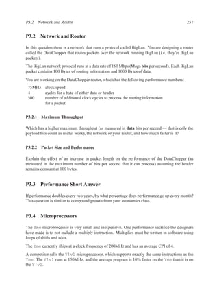 P3.2 Network and Router                                                                       257


P3.2 Network and Router

In this question there is a network that runs a protocol called BigLan. You are designing a router
called the DataChopper that routes packets over the network running BigLan (i.e. they’re BigLan
packets).
The BigLan network protocol runs at a data rate of 160 Mbps (Mega bits per second). Each BigLan
packet contains 100 Bytes of routing information and 1000 Bytes of data.
You are working on the DataChopper router, which has the following performance numbers:
 75MHz clock speed
 4     cycles for a byte of either data or header
 500   number of additional clock cycles to process the routing information
       for a packet


P3.2.1 Maximum Throughput

Which has a higher maximum throughput (as measured in data bits per second — that is only the
payload bits count as useful work), the network or your router, and how much faster is it?


P3.2.2 Packet Size and Performance

Explain the effect of an increase in packet length on the performance of the DataChopper (as
measured in the maximum number of bits per second that it can process) assuming the header
remains constant at 100 bytes.


P3.3 Performance Short Answer

If performance doubles every two years, by what percentage does performance go up every month?
This question is similar to compound growth from your economics class.


P3.4 Microprocessors

The Yme microprocessor is very small and inexpensive. One performance sacriﬁce the designers
have made is to not include a multiply instruction. Multiplies must be written in software using
loops of shifts and adds.
The Yme currently ships at a clock frequency of 200MHz and has an average CPI of 4.
A competitor sells the Y!v1 microprocessor, which supports exactly the same instructions as the
Yme. The Y!v1 runs at 150MHz, and the average program is 10% faster on the Yme than it is on
the Y!v1.
 