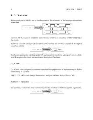 6                                                                           CHAPTER 1. VHDL


1.1.3 Semantics

The original goal of VHDL was to simulate circuits. The semantics of the language deﬁne circuit
behaviour.
                                               a
                 c <= a AND b;   simulation
                                               b

                                               c



But now, VHDL is used in simulation and synthesis. Synthesis is concerned with the structure of
the circuit.

Synthesis: converts one type of description (behavioural) into another, lower level, description
(usually a netlist).
                                                          a
                            c <= a AND b;     synthesis              c
                                                          b


Synthesis is a computer-aided design (CAD) technique that transforms a designer’s concise, high-
level description of a circuit into a structural description of a circuit.


CAD Tools     ............................................................................


CAD Tools allow designers to automate lower-level design processes in implementing the desired
functionality of a system.

NOTE: EDA = Electronic Design Automation. In digital hardware design EDA = CAD.


Synthesis vs Simulation     ................................................................


For synthesis, we want the code we write to deﬁne the structure of the hardware that is generated.
                                                          a
                            c <= a AND b;     synthesis              c
                                                          b
 