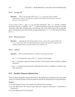 258                        CHAPTER 3. PERFORMANCE ANALYSIS AND OPTIMIZATION


P3.4.1 Average CPI

   Question:    What is the average CPI for the Y!v1? If you don’t have enough
     information to answer this question, explain what additional information you need
     and how you would use it?


A new version of the Y!, the Y!u2 has just been announced. The Y!u2 includes a multiply
instruction and runs at 180MHz. The Y!u2 publicity brochures claim that using their multiply
instruction, rather than shift/add loops, can eliminate 10% of the instructions in the average pro-
gram. The brochures also claim that the average performance of Y!u2 is 30% better than that of
the Y!v1.


P3.4.2 Why not you too?

   Question: Assuming the advertising claims are true, what is the average CPI for the
     Y!u2? If you don’t have enough information to answer this question, explain what
     additional information you need and how you would use it?


P3.4.3 Analysis

   Question:    Which of the following do you think is most likely and why.


   1. the Y!u2 is basically the same as the Y!v1 except for the multiply

   2. the Y!u2 designers made performance sacriﬁces in their design in order to include a multiply
      instruction

   3. the Y!u2 designers performed other signiﬁcant optimizations in addition to creating a mul-
      tiply instruction


P3.5 Dataﬂow Diagram Optimization

Draw an optimized dataﬂow diagram that improves the performance and produces the same output
values. Or, if the performance cannot be improved, describe the limiting factor on the performance.

NOTES:
• you may change the times when signals are read from the environment
• you may not increase the resource usage (input ports, registers, output ports, f components, g
  components)
• you may not increase the clock period
 