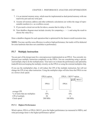 260                         CHAPTER 3. PERFORMANCE ANALYSIS AND OPTIMIZATION


   7. M is an internal memory array, which must be implemented as dual-ported memory with one
      read/write port and one write port.
   8. Assume all memory address and other arithmetic calculations are within the range of repre-
      sentable numbers (i.e. no overﬂows occur).
   9. If you need a circuit not on the list above, assume that its delay is 30 ns.
 10. Your dataﬂow diagram must include circuitry for computing a > b and using the result to
     choose the value for p

Draw a dataﬂow diagram for each operation that is optimized for the fastest overall execution time.

NOTE: You may sacriﬁce area efﬁciency to achieve high performance, but marks will be deducted
for extra hardware that does not contribute to performance.


P3.7 Multiply Instruction

You are part of the design team for a microprocessor implemented on an FPGA. You currently im-
plement your multiply instruction completely on the FPGA. You are considering using a special-
ized multiply chip to do the multiplication. Your task is to evaluate the performance and optimality
tradeoffs between keeping the multiply circuitry on the FPGA or using the external multiplier chip.

If you use the multipliplier chip, it will reduce the CPI of the multiply instruction, but will not
change the CPI of any other instruction. Using the multiplier chips will also force the FPGA to run
at a slower clock speed.

                                         FPGA option                FPGA + MULT option
                                                                                      MULT

                                              FPGA                    FPGA



 average CPI                                   5                             ???
 % of instrs that are multiplies             10%                             10%
 CPI of multiply                              20                               6
 Clock speed                               200 MHz                         160 MHz


P3.7.1 Highest Performance

Which option, FPGA or FPGA+MULT, gives the higher performance (as measured in MIPs), and
what percentage faster is the higher-performance option?
 