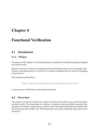 Chapter 4

Functional Veriﬁcation

4.1 Introduction
4.1.1 Purpose

The purpose of this chapter is to illustrate techniques to quickly and reliably detect bugs in datapath
and control circuits.

Section 4.5 discusses veriﬁcation of datapath circuits and introduces the notions of testbench, spec-
iﬁcation, and implementation. In section 4.6 we discuss techniques that are useful for debugging
control circuits.

The veriﬁcation guild website:


             http://www.janick.bergeron.com/guild/default.htm


is a good source of information on functional veriﬁcation.



4.2 Overview
The purpose of functional veriﬁcation is to detect and correct errors that cause a system to produce
erroneous results. The terminology for validation, veriﬁcation, and testing differs somewhat from
discipline to discipline. In this section we outline some of the terminology differences and describe
the terminology used in E&CE 327. We then describe some of the reasons that chips tend to work
incorrectly.




                                                 263
 