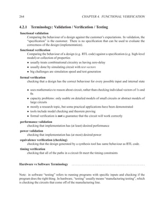 264                                               CHAPTER 4. FUNCTIONAL VERIFICATION


4.2.1 Terminology: Validation / Veriﬁcation / Testing
functional validation
     Comparing the behaviour of a design against the customer’s expectations. In validation, the
     “speciﬁcation” is the customer. There is no speciﬁcation that can be used to evaluate the
     correctness of the design (implementation).
functional veriﬁcation
     Comparing the behaviour of a design (e.g. RTL code) against a speciﬁcation (e.g. high-level
     model) or collection of properties
     • usually treats combinational circuitry as having zero-delay
     • usually done by simulating circuit with test vectors
     • big challenges are simulation speed and test generation
formal veriﬁcation
    checking that a design has the correct behaviour for every possible input and internal state

      • uses mathematics to reason about circuit, rather than checking individual vectors of 1s and
        0s
      • capacity problems: only usable on detailed models of small circuits or abstract models of
        large circuits
      • mostly a research topic, but some practical applications have been demonstrated
      • tools include model checking and theorem proving
      • formal veriﬁcation is not a guarantee that the circuit will work correctly
performance validation
     checking that implementation has (at least) desired performance
power validation
    checking that implementation has (at most) desired power
equivalence veriﬁcation (checking)
     checking that the design generated by a synthesis tool has same behaviour as RTL code.
timing veriﬁcation
     checking that all of the paths in a circuit ﬁt meet the timing constraints


Hardware vs Software Terminology         ....................................................


Note: in software “testing” refers to running programs with speciﬁc inputs and checking if the
program does the right thing. In hardware, “testing” usually means “manufacturing testing”, which
is checking the circuits that come off of the manufacturing line.
 