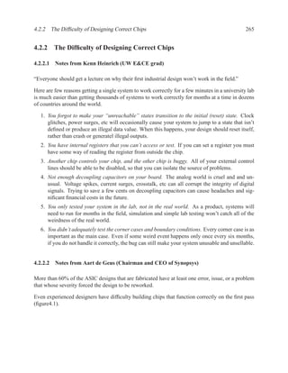 4.2.2 The Difﬁculty of Designing Correct Chips                                                  265


4.2.2 The Difﬁculty of Designing Correct Chips

4.2.2.1 Notes from Kenn Heinrich (UW E&CE grad)

“Everyone should get a lecture on why their ﬁrst industrial design won’t work in the ﬁeld.”

Here are few reasons getting a single system to work correctly for a few minutes in a university lab
is much easier than getting thousands of systems to work correctly for months at a time in dozens
of countries around the world.

   1. You forgot to make your “unreachable” states transition to the initial (reset) state. Clock
      glitches, power surges, etc will occasionally cause your system to jump to a state that isn’t
      deﬁned or produce an illegal data value. When this happens, your design should reset itself,
      rather than crash or generatel illegal outputs.
   2. You have internal registers that you can’t access or test. If you can set a register you must
      have some way of reading the register from outside the chip.
   3. Another chip controls your chip, and the other chip is buggy. All of your external control
      lines should be able to be disabled, so that you can isolate the source of problems.
   4. Not enough decoupling capacitors on your board. The analog world is cruel and and un-
      usual. Voltage spikes, current surges, crosstalk, etc can all corrupt the integrity of digital
      signals. Trying to save a few cents on decoupling capacitors can cause headaches and sig-
      niﬁcant ﬁnancial costs in the future.
   5. You only tested your system in the lab, not in the real world. As a product, systems will
      need to run for months in the ﬁeld, simulation and simple lab testing won’t catch all of the
      weirdness of the real world.
   6. You didn’t adequately test the corner cases and boundary conditions. Every corner case is as
      important as the main case. Even if some weird event happens only once every six months,
      if you do not handle it correctly, the bug can still make your system unusable and unsellable.


4.2.2.2 Notes from Aart de Geus (Chairman and CEO of Synopsys)

More than 60% of the ASIC designs that are fabricated have at least one error, issue, or a problem
that whose severity forced the design to be reworked.

Even experienced designers have difﬁculty building chips that function correctly on the ﬁrst pass
(ﬁgure4.1).
 
