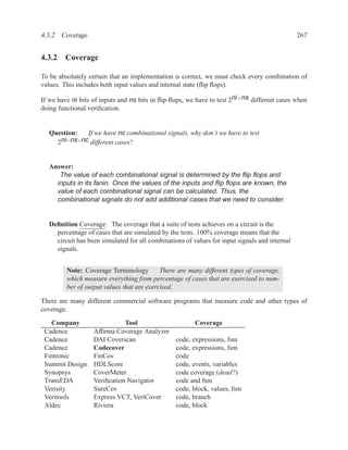 4.3.2 Coverage                                                                                 267


4.3.2 Coverage

To be absolutely certain that an implementation is correct, we must check every combination of
values. This includes both input values and internal state (ﬂip ﬂops).

If we have ni bits of inputs and ns bits in ﬂip-ﬂops, we have to test 2ni +ns different cases when
doing functional veriﬁcation.


  Question:   If we have nc combinational signals, why don’t we have to test
    2 ni+ns+nc different cases?


  Answer:
     The value of each combinational signal is determined by the ﬂip ﬂops and
    inputs in its fanin. Once the values of the inputs and ﬂip ﬂops are known, the
    value of each combinational signal can be calculated. Thus, the
    combinational signals do not add additional cases that we need to consider.


  Deﬁnition Coverage: The coverage that a suite of tests achieves on a circuit is the
    percentage of cases that are simulated by the tests. 100% coverage means that the
    circuit has been simulated for all combinations of values for input signals and internal
    signals.


         Note: Coverage Terminology         There are many different types of coverage,
         which measure everything from percentage of cases that are exercised to num-
         ber of output values that are exercised.

There are many different commercial software programs that measure code and other types of
coverage.
   Company                    Tool                      Coverage
 Cadence           Afﬁrma Coverage Analyzer
 Cadence           DAI Coverscan                 code, expressions, fsm
 Cadence           Codecover                     code, expressions, fsm
 Fintronic         FinCov                        code
 Summit Design     HDLScore                      code, events, variables
 Synopsys          CoverMeter                    code coverage (dead?)
 TransEDA          Veriﬁcation Navigator         code and fsm
 Verisity          SureCov                       code, block, values, fsm
 Veritools         Express VCT, VeriCover        code, branch
 Aldec             Riviera                       code, block
 