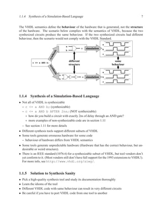 1.1.4 Synthesis of a Simulation-Based Language                                                   7


The VHDL semantics deﬁne the behaviour of the hardware that is generated, not the structure
of the hardware. The scenario below complies with the semantics of VHDL, because the two
synthesized circuits produce the same behaviour. If the two synthesized circuits had different
behaviour, then the scenario would not comply with the VHDL Standard.
                                                                           a
                                          a
                                                          c   simulation   b
                                          b
                                sis
                            th e
                                                                           c
                        syn


                                              different                          same
            c <= a AND b;
                                              structure                        behaviour
                         syn
                            the




                                                                           a
                              sis




                                      a
                                                          c   simulation   b
                                      b
                                                                           c




1.1.4 Synthesis of a Simulation-Based Language
• Not all of VHDL is synthesizable
  – c <= a AND b; (synthesizable)
  – c <= a AND b AFTER 2ns; (NOT synthesizable)
    ∗ how do you build a circuit with exactly 2ns of delay through an AND gate?
    ∗ more examples of non-synthesizable code are in section 1.11
    – See section 1.11 for more details
• Different synthesis tools support different subsets of VHDL
• Some tools generate erroneous hardware for some code
  – behaviour of hardware differs from VHDL semantics
• Some tools generate unpredictable hardware (Hardware that has the correct behaviour, but un-
  desirable or weird structure).
• There is an IEEE standard (1076.6) for a synthesizable subset of VHDL, but tool vendors don’t
  yet conform to it. (Most vendors still don’t have full support for the 1993 extensions to VHDL!).
  For more info, see http://www.vhdl.org/siwg/.


1.1.5 Solution to Synthesis Sanity
•   Pick a high-quality synthesis tool and study its documentation thoroughly
•   Learn the idioms of the tool
•   Different VHDL code with same behaviour can result in very different circuits
•   Be careful if you have to port VHDL code from one tool to another
 