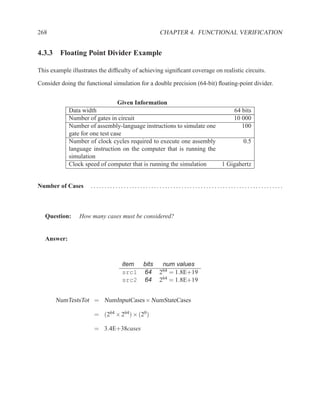 268                                               CHAPTER 4. FUNCTIONAL VERIFICATION


4.3.3 Floating Point Divider Example

This example illustrates the difﬁculty of achieving signiﬁcant coverage on realistic circuits.

Consider doing the functional simulation for a double precision (64-bit) ﬂoating-point divider.


                                  Given Information
             Data width                                                   64 bits
             Number of gates in circuit                                   10 000
             Number of assembly-language instructions to simulate one        100
             gate for one test case
             Number of clock cycles required to execute one assembly          0.5
             language instruction on the computer that is running the
             simulation
             Clock speed of computer that is running the simulation   1 Gigahertz


Number of Cases      ......................................................................



   Question:     How many cases must be considered?


   Answer:



                                  item bits        num values
                                  src1 64         264 = 1.8E+19
                                  src2 64         264 = 1.8E+19


       NumTestsTot = NumInputCases × NumStateCases

                       = (264 × 264 ) × (20 )

                       = 3.4E+38cases
 