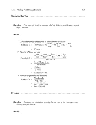 4.3.3 Floating Point Divider Example                                                                                                     269


Simulation Run Time     . . . . .. . . . . .. . . . . .. . . . . .. . . . . . .. . . . . .. . . . . .. . . . . .. . . . . .. . . . . .. . . . ..



  Question: How long will it take to simulate all of the different possible cases using a
    single computer?


  Answer:


       1. Calculate number of seconds to simulate one test case
                                          instrs       cycles        secs
           TestTime1:1 = 10000gates × 100        × 0.5        × 1E−9
                                           gate         instr        cycle
                        = 5E−4secs
       2. Number of tests per year
                             secs      mins      hours          days
                          60      × 60      × 24       × 365.25
                             min       hour       day           year
           NumTests:1 =
                                         TestTime1:1
                          SpeedOfLight in m/s
                      ≈
                              TestTime1:1
                          3E+8secs
                      =
                          5E−4secs
                        = 6E+12cases/year
       3. Number of years to test all cases
                          NumTestsTot
           TestTimeTot =
                           NumTests:1
                            3.4E+38cases
                       =
                          6E+12cases/year
                       = 5.6E+26years


Coverage    ............................................................................ .



  Question: If you can run simulations non-stop for one year on ten computers, what
    coverage will you achieve?


  Answer:
 