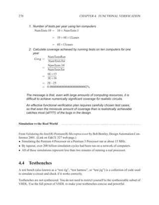 270                                               CHAPTER 4. FUNCTIONAL VERIFICATION


        1. Number of tests per year using ten computers
            NumTests:10 = 10 × NumTests:1

                           = 10 × 6E+12cases

                           = 6E+13cases
        2. Calculate coverage achieved by running tests on ten computers for one
           year
                     NumTestsRun
            Covg =
                      NumTestsTot
                      NumTests:10
                 =
                     NumTestsTot
                     6E+13
                 =
                     3E+38
                   = 2E−25
                   = 0.000000000000000000000002%

      The message is that, even with large amounts of computing resources, it is
      difﬁcult to achieve numerically signiﬁcant coverage for realistic circuits.

      An effective functional veriﬁcation plan requires carefully chosen test cases,
      so that even the miniscule amount of coverage than is realistically achievable
      catches most (all?!?!) of the bugs in the design.


Simulation vs the Real World       ......................................................... .


From Validating the Intel(R) Pentium(R) Microprocessor by Bob Bentley, Design Automation Con-
ference 2001. (Link on E&CE 327 web page.)
• Simulating the Pentium 4 Processor on a Pentium 3 Processor ran at about 15 MHz.
• By tapeout, over 200 billion simulation cycles had been run on a network of computers.
• All of these simulations represent less than two minutes of running a real processor.



4.4 Testbenches
A test bench (also known as a “test rig”, “test harness”, or “test jig”) is a collection of code used
to simulate a circuit and check if it works correctly.

Testbenches are not synthesized. You do not need to restrict yourself to the synthesizable subset of
VHDL. Use the full power of VHDL to make your testbenches concise and powerful.
 