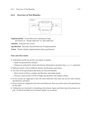 4.4.1 Overview of Test Benches                                                                 271


4.4.1 Overview of Test Benches

                           testbench
                                            specification

                              stimulus                         check


                                           implementation




Implementation Circuit that you’re checking for bugs
    also known as: “design under test” or “unit under test”
Stimulus Generates test vectors
Speciﬁcation Describes desired behaviour of implementation
Check Checks whether implementation obeys speciﬁcation


Notes and observations      ............................................................... .

• Testbenches usually do not have any inputs or outputs.
  – Inputs are generated by stimulus
  – Outputs are analyzed by check and relevant information is printed using report statements
• Different circuits will use different stimuli, speciﬁcations, and checks.
• The roles of the speciﬁcation and check are somewhat ﬂexible.
  – Most circuits will have complex speciﬁcations and simple checks.
  – However, some circuits will have simple speciﬁcations and complex checks.
• If two circuits are supposed to have the same behaviour, then they can use the same stimuli,
  speciﬁcation, and check.
• If two circuits are supposed to have the same behaviour, then one can be used as the speciﬁcation
  for the other.
• Testbenches are restricted to stimulating only primary inputs and observing only primary out-
  puts. To check the behaviour of internal signals, use assertions.
 
