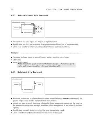 272                                               CHAPTER 4. FUNCTIONAL VERIFICATION


4.4.2 Reference Model Style Testbench

 reference model testbench
                         specification

      stimulus


                        implementation




• Speciﬁcation has same inputs and outputs as implementation.
• Speciﬁcation is a clock-cycle accurate description of desired behaviour of implementation.
• Check is an equality test between outputs of speciﬁcation and implementation.


Examples          ............................................................................ .

• Execution modules: output is sum, difference, product, quotient, etc.of inputs
• DSP ﬁlters
• Instruction decoders
         Note: “Functional speciﬁcation” vs “Reference model”       Functional speciﬁ-
         cation and reference model are often used interchangeably.


4.4.3 Relational Style Testbench

 relational testbench



      stimulus                           check



                        implementation




• Relational testbenches, or relational speciﬁcations are used when we do not want to specify the
  speciﬁc output values that the implementation must produce.
• Instead, we want to check that some relationship holds between the output and the input, or
  that some relationship holds amongst the output values (independent of the values of the input
  signals.)
• Speciﬁcation is usually just wires to feed the input signals to the check.
• Check is the brains and encodes the desired behaviour of the circuit.
 