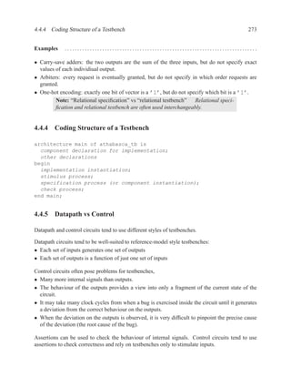 4.4.4 Coding Structure of a Testbench                                                         273


Examples     ............................................................................ .

• Carry-save adders: the two outputs are the sum of the three inputs, but do not specify exact
  values of each individiual output.
• Arbiters: every request is eventually granted, but do not specify in which order requests are
  granted.
• One-hot encoding: exactly one bit of vector is a ’1’, but do not specify which bit is a ’1’.
         Note: “Relational speciﬁcation” vs “relational testbench” Relational speci-
         ﬁcation and relational testbench are often used interchangeably.


4.4.4 Coding Structure of a Testbench

architecture main of athabasca_tb is
  component declaration for implementation;
  other declarations
begin
  implementation instantiation;
  stimulus process;
  specification process (or component instantiation);
  check process;
end main;


4.4.5 Datapath vs Control

Datapath and control circuits tend to use different styles of testbenches.

Datapath circuits tend to be well-suited to reference-model style testbenches:
• Each set of inputs generates one set of outputs
• Each set of outputs is a function of just one set of inputs

Control circuits often pose problems for testbenches,
• Many more internal signals than outputs.
• The behaviour of the outputs provides a view into only a fragment of the current state of the
  circuit.
• It may take many clock cycles from when a bug is exercised inside the circuit until it generates
  a deviation from the correct behaviour on the outputs.
• When the deviation on the outputs is observed, it is very difﬁcult to pinpoint the precise cause
  of the deviation (the root cause of the bug).

Assertions can be used to check the behaviour of internal signals. Control circuits tend to use
assertions to check correctness and rely on testbenches only to stimulate inputs.
 