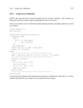 4.5.1 A Spec-Less Testbench                                                                 275


4.5.1 A Spec-Less Testbench

(NOTE: this code has been reviewed manually but has not been simulated. The concepts are
illustrated correctly, but there might be typographical errors in the code.)

First, use waveform viewer to check that implementation generates reasonable outputs for a small
set of inputs.

entity and2_tb is
end and2_tb;

architecture main_tb of and2_tb is
  component and2
    port (
      a, b : in std_logic;
      c    : out std_logic
    );
   end component;
  signal ta, tb, tc_impl : std_logic;
  signal ok : boolean;
begin
  ---------------------------------------------
  impl : and2 port map (a => ta, b => tb, c => tc_impl);
  ---------------------------------------------
  stimulus : process
  begin
    ta <= ’0’; tb <= ’0’;
    wait for 10ns;
    ta <= ’1’; tb <= ’1’;
    wait for 10ns;
  end process;
  ---------------------------------------------
end main_tb;
Use the spec-less testbench until implementation generates solid Boolean values (No X or U data)
and have checked that a few simple test cases generate correct outputs.
 