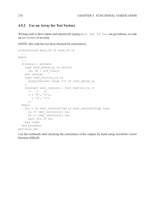 276                                            CHAPTER 4. FUNCTIONAL VERIFICATION


4.5.2 Use an Array for Test Vectors

Writing code to drive inputs and repetitively typing wait for 10 ns; can get tedious, so code
up test vectors in an array.

(NOTE: this code has not been checked for correctness)

architecture main_tb of and2_tb is
  ...
begin
  ...
  stimulus : process
    type test_datum_ty is record
      ra, rb : std_logic;
    end record;
    type test_vectors_ty is
      array(natural range <>) of test_datum_ty
    ;
    constant test_vectors : test_vectors_ty :=
      --   a    b
      ( ( ’0’, ’0’),
        ( ’1’, ’1’)
      );
  begin
    for i in test_vectors’low to test_vectors’high loop
      ta <= test_vectors(i).ra;
      tb <= test_vectors(i).rb;
      wait for 10 ns;
    end loop;
  end process;
end main_tb;
Use this testbench until checking the correctness of the outputs by hand using waveform viewer
becomes difﬁcult.
 