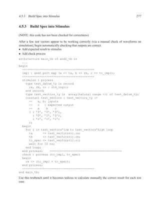 4.5.3 Build Spec into Stimulus                                                                277


4.5.3 Build Spec into Stimulus

(NOTE: this code has not been checked for correctness)

After a few test vectors appear to be working correctly (via a manual check of waveforms on
simulation), begin automatically checking that outputs are correct.
• Add expected result to stimulus
• Add check process
architecture main_tb of and2_tb is
  ...
begin
  ------------------------------------------
  impl : and2 port map (a => ta, b => tb, c => tc_impl);
  ------------------------------------------
  stimulus : process
    type test_datum_ty is record
      ra, rb, rc : std_logic;
    end record;
    type test_vectors_ty is array(natural range <>) of test_datum_ty;
    constant test_vectors : test_vectors_ty :=
      --   a, b: inputs
      --   c   : expected output
      --   a    b    c
      ( ( ’0’, ’0’, ’0’),
        ( ’0’, ’1’, ’0’),
        ( ’1’, ’1’, ’1’)
      );
  begin
    for i in test_vectors’low to test_vectors’high loop
      ta      <= test_vectors(i).ra;
      tb      <= test_vectors(i).rb;
      tc_spec <= test_vectors(i).rc;
      wait for 10 ns;
    end loop;
  end process;    ------------------------------------------
  check : process (tc_impl, tc_spec)
  begin
    ok <= (tc_impl = tc_spec);
  end process;
  ------------------------------------------
end main_tb;

Use this testbench until it becomes tedious to calculate manually the correct result for each test
case.
 
