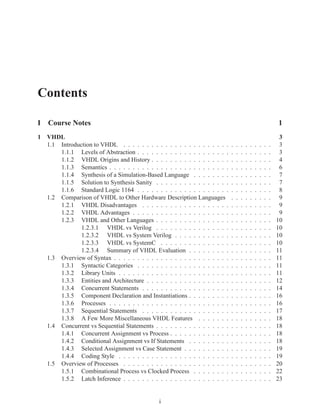 Contents

I Course Notes                                                                                                   1
1 VHDL                                                                                                            3
  1.1 Introduction to VHDL . . . . . . . . . . . . . . . . . . . . . . .     .   .   .   .   .   .   .   .   .    3
      1.1.1 Levels of Abstraction . . . . . . . . . . . . . . . . . . . .    .   .   .   .   .   .   .   .   .    3
      1.1.2 VHDL Origins and History . . . . . . . . . . . . . . . . .       .   .   .   .   .   .   .   .   .    4
      1.1.3 Semantics . . . . . . . . . . . . . . . . . . . . . . . . . .    .   .   .   .   .   .   .   .   .    6
      1.1.4 Synthesis of a Simulation-Based Language . . . . . . . .         .   .   .   .   .   .   .   .   .    7
      1.1.5 Solution to Synthesis Sanity . . . . . . . . . . . . . . . .     .   .   .   .   .   .   .   .   .    7
      1.1.6 Standard Logic 1164 . . . . . . . . . . . . . . . . . . . .      .   .   .   .   .   .   .   .   .    8
  1.2 Comparison of VHDL to Other Hardware Description Languages             .   .   .   .   .   .   .   .   .    9
      1.2.1 VHDL Disadvantages . . . . . . . . . . . . . . . . . . .         .   .   .   .   .   .   .   .   .    9
      1.2.2 VHDL Advantages . . . . . . . . . . . . . . . . . . . . .        .   .   .   .   .   .   .   .   .    9
      1.2.3 VHDL and Other Languages . . . . . . . . . . . . . . . .         .   .   .   .   .   .   .   .   .   10
              1.2.3.1 VHDL vs Verilog . . . . . . . . . . . . . . . .        .   .   .   .   .   .   .   .   .   10
              1.2.3.2 VHDL vs System Verilog . . . . . . . . . . . .         .   .   .   .   .   .   .   .   .   10
              1.2.3.3 VHDL vs SystemC . . . . . . . . . . . . . . .          .   .   .   .   .   .   .   .   .   10
              1.2.3.4 Summary of VHDL Evaluation . . . . . . . . .           .   .   .   .   .   .   .   .   .   11
  1.3 Overview of Syntax . . . . . . . . . . . . . . . . . . . . . . . . .   .   .   .   .   .   .   .   .   .   11
      1.3.1 Syntactic Categories . . . . . . . . . . . . . . . . . . . .     .   .   .   .   .   .   .   .   .   11
      1.3.2 Library Units . . . . . . . . . . . . . . . . . . . . . . . .    .   .   .   .   .   .   .   .   .   11
      1.3.3 Entities and Architecture . . . . . . . . . . . . . . . . . .    .   .   .   .   .   .   .   .   .   12
      1.3.4 Concurrent Statements . . . . . . . . . . . . . . . . . . .      .   .   .   .   .   .   .   .   .   14
      1.3.5 Component Declaration and Instantiations . . . . . . . . .       .   .   .   .   .   .   .   .   .   16
      1.3.6 Processes . . . . . . . . . . . . . . . . . . . . . . . . . .    .   .   .   .   .   .   .   .   .   16
      1.3.7 Sequential Statements . . . . . . . . . . . . . . . . . . .      .   .   .   .   .   .   .   .   .   17
      1.3.8 A Few More Miscellaneous VHDL Features . . . . . . .             .   .   .   .   .   .   .   .   .   18
  1.4 Concurrent vs Sequential Statements . . . . . . . . . . . . . . . .    .   .   .   .   .   .   .   .   .   18
      1.4.1 Concurrent Assignment vs Process . . . . . . . . . . . . .       .   .   .   .   .   .   .   .   .   18
      1.4.2 Conditional Assignment vs If Statements . . . . . . . . .        .   .   .   .   .   .   .   .   .   18
      1.4.3 Selected Assignment vs Case Statement . . . . . . . . . .        .   .   .   .   .   .   .   .   .   19
      1.4.4 Coding Style . . . . . . . . . . . . . . . . . . . . . . . .     .   .   .   .   .   .   .   .   .   19
  1.5 Overview of Processes . . . . . . . . . . . . . . . . . . . . . . .    .   .   .   .   .   .   .   .   .   20
      1.5.1 Combinational Process vs Clocked Process . . . . . . . .         .   .   .   .   .   .   .   .   .   22
      1.5.2 Latch Inference . . . . . . . . . . . . . . . . . . . . . . .    .   .   .   .   .   .   .   .   .   23


                                               i
 