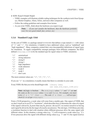 8                                                                             CHAPTER 1. VHDL


• KISS: Keep It Simple Stupid
  – VHDL examples will illustrate reliable coding techniques for the synthesis tools from Synop-
    sys, Mentor Graphics, Altera, Xilinx, and most other companies as well.
  – Follow the coding guidelines and examples from lecture
  – As you write VHDL, think about the hardware you expect to get.
             Note:     If you can’t predict the hardware, then the hardware probably
             won’t be very good (small, fast, correct, etc)


1.1.6 Standard Logic 1164

At the core of VHDL is a package named STANDARD that deﬁnes a type named bit with values
of ’0’ and ’1’. For simulation, it helpful to have additional values, such as “undeﬁned” and
“high impedance”. Many companies created their own (incompatible) deﬁnitions of signal types
for simulation. To regain compatibility amongst packages from different companies, the IEEE
deﬁned std logc 1164 to be the standard type for signal values in VHDL simulation.
    ’U’    uninitialized
    ’X’    strong unknown
    ’0’    strong 0
    ’1’    strong 1
    ’Z’    high impedance
    ’W’    weak unknown
    ’L’    weak 0
    ’H’    weak 1
    ’--’   don’t care
The most common values are: ’U’, ’X’, ’0’, ’1’.

If you see ’X’ in a simulation, it usually means that there is a mistake in your code.

Every VHDL ﬁle that you write should begin with: library ieee;
                                                      use ieee.std_logic_1164.all;

           Note: std logic vs boolean    The std logic values ’1’ and ’0’ are not
           the same as the boolean values true and false. For example, you must
           write if a = ’1’ then .... The code if a then ... will not type-
           check if a is of type std logic.

From a VLSI perspective, a weak value will come from a smaller gate. One aspect of VHDL that
we don’t touch on in ece327 is ”resolution”, which describes how to determine the value of a signal
if the signal is driven by ¡b¿more than one¡/b¿ process. (In ece327, we restrict ourselves to having
each signal be driven by (be the target of) exactly one process). The std logic 1164 library provides
a resolution function to deal with situation where different processes drive the same signal with
different values. In this situation, a strong value (e.g. ’1’) will overpower a weak value (e.g. ’L’).
If two processes drive the signal with different strong values (e.g. ’1’ and ’0’) the signal resolves
 
