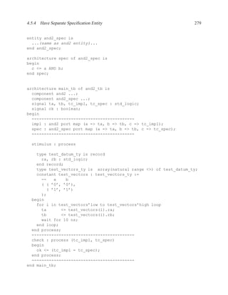4.5.4 Have Separate Speciﬁcation Entity                            279


entity and2_spec is
  ...(same as and2 entity)...
end and2_spec;

architecture spec of and2_spec is
begin
  c <= a AND b;
end spec;


architecture main_tb of and2_tb is
  component and2 ...;
  component and2_spec ...;
  signal ta, tb, tc_impl, tc_spec : std_logic;
  signal ok : boolean;
begin
  ------------------------------------------
  impl : and2 port map (a => ta, b => tb, c => tc_impl);
  spec : and2_spec port map (a => ta, b => tb, c => tc_spec);
  ------------------------------------------

  stimulus : process

    type test_datum_ty is record
      ra, rb : std_logic;
    end record;
    type test_vectors_ty is array(natural range <>) of test_datum_ty;
    constant test_vectors : test_vectors_ty :=
      --   a    b
      ( ( ’0’, ’0’),
        ( ’1’, ’1’)
      );
  begin
    for i in test_vectors’low to test_vectors’high loop
      ta      <= test_vectors(i).ra;
      tb      <= test_vectors(i).rb;
      wait for 10 ns;
    end loop;
  end process;
  ------------------------------------------
  check : process (tc_impl, tc_spec)
  begin
    ok <= (tc_impl = tc_spec);
  end process;
  ------------------------------------------
end main_tb;
 