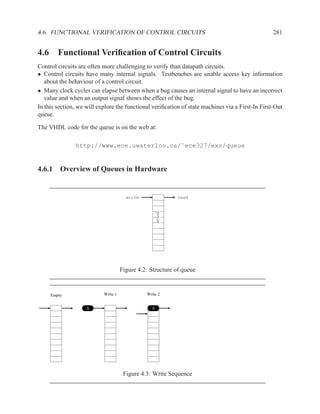 4.6. FUNCTIONAL VERIFICATION OF CONTROL CIRCUITS                                                  281


4.6 Functional Veriﬁcation of Control Circuits
Control circuits are often more challenging to verify than datapath circuits.
• Control circuits have many internal signals. Testbenches are unable access key information
   about the behaviour of a control circuit.
• Many clock cycles can elapse between when a bug causes an internal signal to have an incorrect
   value and when an output signal shows the effect of the bug.
In this section, we will explore the functional veriﬁcation of state machines via a First-In First-Out
queue.

The VHDL code for the queue is on the web at:

               http://www.ece.uwaterloo.ca/˜ece327/exs/queue


4.6.1 Overview of Queues in Hardware


                                       write                 read
                                                     queue




                                     Figure 4.2: Structure of queue


     Empty                 Write 1             Write 2


                    A                            A




                                      Figure 4.3: Write Sequence
 