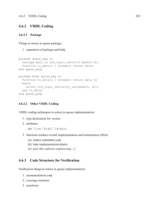 4.6.2 VHDL Coding                                                       283


4.6.2 VHDL Coding

4.6.2.1 Package

Things to notice in queue package:

  1. separation of package and body

package queue_pkg is
  subtype data is std_logic_vector(3 downto 0);
  function to_data(i : integer) return data;
end queue_pkg;

package body queue_pkg is
  function to_data(i : integer) return data is
  begin
    return std_logic_vector(to_unsigned(i, 4));
  end to_data;
end queue_pkg;


4.6.2.2 Other VHDL Coding

VHDL coding techniques to notice in queue implementation:

  1. type declaration for vectors
  2. attributes
       (a) ’low, ’high, ’length,

  3. functions (reduce overall implementation and maintenance effort)
       (a) reduce redundant code
       (b) hide implementation details
       (c) (just like software engineering....)


4.6.3 Code Structure for Veriﬁcation

Veriﬁcation things to notice in queue implementation:

  1. instrumentation code
  2. coverage monitors
  3. assertions
 