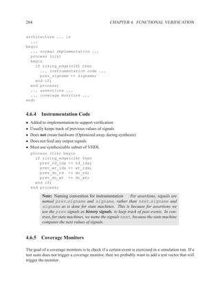 284                                               CHAPTER 4. FUNCTIONAL VERIFICATION


architecture ... is
  ...
begin
  ... normal implementation ...
  process (clk)
  begin
    if rising_edge(clk) then
      ... instrumentation code ...
      prev_signame <= signame;
    end if;
  end process;
  ... assertions ...
  ... coverage monitors ...
end;


4.6.4 Instrumentation Code
•   Added to implementation to support veriﬁcation
•   Usually keeps track of previous values of signals
•   Does not create hardware (Optimized away during synthesis)
•   Does not feed any output signals
•   Must use synthesizable subset of VHDL
    process (clk) begin
      if rising_edge(clk) then
        prev_rd_idx <= rd_idx;
        prev_wr_idx <= wr_idx;
        prev_do_rd <= do_rd;
        prev_do_wr <= do_wr;
      end if;
    end process;

          Note: Naming convention for instrumentation        For assertions, signals are
          named prev signame and signame, rather than next signame and
          signame as is done for state machines. This is because for assertions we
          use the prev signals as history signals, to keep track of past events. In con-
          trast, for state machines, we name the signals next, because the state machine
          computes the next values of signals.


4.6.5 Coverage Monitors

The goal of a coverage monitors is to check if a certain event is exercised in a simulation run. If a
test suite does not trigger a coverage monitor, then we probably want to add a test vector that will
trigger the monitor.
 