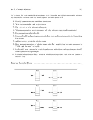 4.6.5 Coverage Monitors                                                                    285


For example, for a circuit used in a microwave oven controller, we might want to make sure that
we simulate the situation when the door is opened while the power is on.

  1. Identify important events, conditions, transitions
  2. Write instrumentation code to detect event
  3. Use report to write when event happens
  4. When run simulation, report statements will print when coverage condition detected
  5. Pipe simulation results to log ﬁle
  6. Examine log ﬁle and coverage monitors to ﬁnd cases and transitions not tested by existing
     test vectors
  7. Add test vectors to exercise missing cases
  8. Idea: automate detection of missing cases using Perl script to ﬁnd coverage messages in
     VHDL code that aren’t in log ﬁle
  9. Real world: most commercial synthesis tools come with add-on packages that provide dif-
     ferent types of coverage analysis
 10. Research/entrepreneurial idea: based on missing coverage cases, ﬁnd new test vectors to
     exercise case


Coverage Events for Queue       ............................................................



                                  Prev                    Now

                           wr             rd
                                                    wr          rd




                                  Prev                    Now

                                          rd
                           wr                       wr          rd




                                  Prev                    Now

                           wr
                                          rd        wr          rd
 