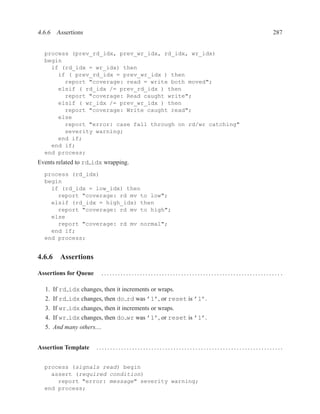 4.6.6 Assertions                                                                          287


  process (prev_rd_idx, prev_wr_idx, rd_idx, wr_idx)
  begin
    if (rd_idx = wr_idx) then
      if ( prev_rd_idx = prev_wr_idx ) then
        report "coverage: read = write both moved";
      elsif ( rd_idx /= prev_rd_idx ) then
        report "coverage: Read caught write";
      elsif ( wr_idx /= prev_wr_idx ) then
        report "coverage: Write caught read";
      else
        report "error: case fall through on rd/wr catching"
        severity warning;
      end if;
    end if;
  end process;
Events related to rd idx wrapping.
  process (rd_idx)
  begin
    if (rd_idx = low_idx) then
      report "coverage: rd mv to low";
    elsif (rd_idx = high_idx) then
      report "coverage: rd mv to high";
    else
      report "coverage: rd mv normal";
    end if;
  end process;


4.6.6 Assertions

Assertions for Queue       ................................................................. .

  1. If rd idx changes, then it increments or wraps.
  2. If rd idx changes, then do rd was ’1’, or reset is ’1’.
  3. If wr idx changes, then it increments or wraps.
  4. If wr idx changes, then do wr was ’1’, or reset is ’1’.
  5. And many others....


Assertion Template     ....................................................................


  process (signals read) begin
    assert (required condition)
      report "error: message" severity warning;
  end process;
 