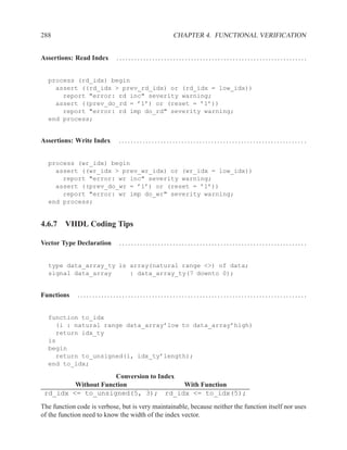 288                                              CHAPTER 4. FUNCTIONAL VERIFICATION


Assertions: Read Index      ................................................................


  process (rd_idx) begin
    assert ((rd_idx > prev_rd_idx) or (rd_idx = low_idx))
      report "error: rd inc" severity warning;
    assert ((prev_do_rd = ’1’) or (reset = ’1’))
      report "error: rd imp do_rd" severity warning;
  end process;


Assertions: Write Index      .............................................................. .


  process (wr_idx) begin
    assert ((wr_idx > prev_wr_idx) or (wr_idx = low_idx))
      report "error: wr inc" severity warning;
    assert ((prev_do_wr = ’1’) or (reset = ’1’))
      report "error: wr imp do_wr" severity warning;
  end process;


4.6.7 VHDL Coding Tips

Vector Type Declaration      ...............................................................


  type data_array_ty is array(natural range <>) of data;
  signal data_array     : data_array_ty(7 downto 0);


Functions    .............................................................................


  function to_idx
    (i : natural range data_array’low to data_array’high)
    return idx_ty
  is
  begin
    return to_unsigned(i, idx_ty’length);
  end to_idx;

                     Conversion to Index
         Without Function                With Function
 rd_idx <= to_unsigned(5, 3); rd_idx <= to_idx(5);
The function code is verbose, but is very maintainable, because neither the function itself nor uses
of the function need to know the width of the index vector.
 