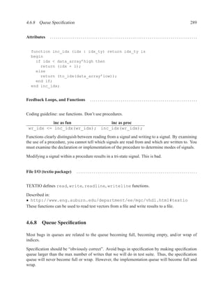 4.6.8 Queue Speciﬁcation                                                                                                                           289


Attributes    . . . . .. . . . . .. . . . . .. . . . . .. . . . . .. . . . . .. . . . . .. . . . . .. . . . . .. . . . . .. . . . . . .. . . . . .. . . ..


  function inc_idx (idx : idx_ty) return idx_ty is
  begin
    if idx < data_array’high then
      return (idx + 1);
    else
      return (to_idx(data_array’low));
    end if;
  end inc_idx;


Feedback Loops, and Functions                       ........................................................


Coding guideline: use functions. Don’t use procedures.

           inc as fun           inc as proc
 wr_idx <= inc_idx(wr_idx); inc_idx(wr_idx);
Functions clearly distinguish between reading from a signal and writing to a signal. By examining
the use of a procedure, you cannot tell which signals are read from and which are written to. You
must examine the declaration or implementation of the procedure to determine modes of signals.

Modifying a signal within a procedure results in a tri-state signal. This is bad.


File I/O (textio package)              ...............................................................


TEXTIO deﬁnes read, write, readline, writeline functions.

Described in:
• http://www.eng.auburn.edu/department/ee/mgc/vhdl.html#textio
These functions can be used to read test vectors from a ﬁle and write results to a ﬁle.


4.6.8 Queue Speciﬁcation

Most bugs in queues are related to the queue becoming full, becoming empty, and/or wrap of
indices.

Speciﬁcation should be “obviously correct”. Avoid bugs in speciﬁcation by making speciﬁcation
queue larger than the max number of writes that we will do in test suite. Thus, the speciﬁcation
queue will never become full or wrap. However, the implementation queue will become full and
wrap.
 