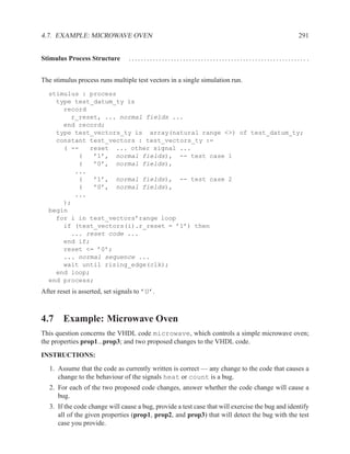 4.7. EXAMPLE: MICROWAVE OVEN                                                                      291


Stimulus Process Structure        ........................................................... .


The stimulus process runs multiple test vectors in a single simulation run.
  stimulus : process
    type test_datum_ty is
      record
        r_reset, ... normal fields ...
      end record;
    type test_vectors_ty is array(natural range <>) of test_datum_ty;
    constant test_vectors : test_vectors_ty :=
      ( --   reset ... other signal ...
          (   ’1’, normal fields), -- test case 1
          (   ’0’, normal fields),
         ...
          (   ’1’, normal fields), -- test case 2
          (   ’0’, normal fields),
         ...
      );
  begin
    for i in test_vectors’range loop
      if (test_vectors(i).r_reset = ’1’) then
        ... reset code ...
      end if;
      reset <= ’0’;
      ... normal sequence ...
      wait until rising_edge(clk);
    end loop;
  end process;
After reset is asserted, set signals to ’U’.



4.7 Example: Microwave Oven
This question concerns the VHDL code microwave, which controls a simple microwave oven;
the properties prop1...prop3; and two proposed changes to the VHDL code.
INSTRUCTIONS:
   1. Assume that the code as currently written is correct — any change to the code that causes a
      change to the behaviour of the signals heat or count is a bug.
   2. For each of the two proposed code changes, answer whether the code change will cause a
      bug.
   3. If the code change will cause a bug, provide a test case that will exercise the bug and identify
      all of the given properties (prop1, prop2, and prop3) that will detect the bug with the test
      case you provide.
 