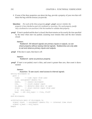 292                                              CHAPTER 4. FUNCTIONAL VERIFICATION


  4. If none of the three properties can detect the bug, provide a property of your own that will
     detect the bug with the testcase you provide.


  Question: For each of the three properties prop1...prop2, answer whether the
    property is best checked as part of a testbench or assertion. For each property, justify
    why a testbench or an assertion is the best method to validate that property.

prop1 If start is pushed and the door is closed, then heat remains on for exactly the time speciﬁed
    by the timer when start was pushed, assuming reset remains false and the door remains
    closed.

       Answer:
          Testbench: All relevant signals are primary inputs or outputs, so can
         check property without seeing internal signals. Testbenches are only able
         to set and observe primary inputs and outputs.

prop2 If the door is open, then heat is off.

       Answer:
          Testbench: same as previous property.

prop3 If start is not pushed, reset is false, and count is greater than zero, then count is decre-
    mented.

       Answer:
          Assertion: To see count, need access to internal signals.
entity microwave is
  port (
    timer     -- time input from user
    : in unsigned(7 downto 0);
    reset,    -- resets microwave
    clk,      -- clock signal input
    is_open, -- detects when door is open
    start     -- start button input from user
    : in std_logic;
    heat : out std_logic -- 1=on, 0=off
  );
end microwave;

architecture main of microwave is
  signal count : unsigned(7 downto 0); -- internal time count
  signal x_heat : std_logic;
begin
 
