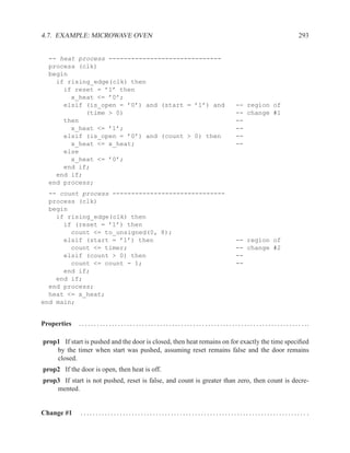 4.7. EXAMPLE: MICROWAVE OVEN                                                                                                                                  293


  -- heat process ------------------------------
  process (clk)
  begin
    if rising_edge(clk) then
      if reset = ’1’ then
        x_heat <= ’0’;
      elsif (is_open = ’0’) and (start = ’1’) and                                                                   -- region of
            (time > 0)                                                                                              -- change #1
      then                                                                                                          --
        x_heat <= ’1’;                                                                                              --
      elsif (is_open = ’0’) and (count > 0) then                                                                    --
        x_heat <= x_heat;                                                                                           --
      else
        x_heat <= ’0’;
      end if;
    end if;
  end process;
  -- count process ------------------------------
  process (clk)
  begin
    if rising_edge(clk) then
      if (reset = ’1’) then
        count <= to_unsigned(0, 8);
      elsif (start = ’1’) then                                                                                      -- region of
        count <= timer;                                                                                             -- change #2
      elsif (count > 0) then                                                                                        --
        count <= count - 1;                                                                                         --
      end if;
    end if;
  end process;
  heat <= x_heat;
end main;


Properties   . . . . . . . . . . . . . . . . . . . . . . . . . . . . . . . . . . . . . . . . . . . . . . . . . . . . . . . . . . . . . . . . . . . . . . . . . . . ..

prop1 If start is pushed and the door is closed, then heat remains on for exactly the time speciﬁed
    by the timer when start was pushed, assuming reset remains false and the door remains
    closed.
prop2 If the door is open, then heat is off.
prop3 If start is not pushed, reset is false, and count is greater than zero, then count is decre-
    mented.


Change #1     ........................................................................... .
 