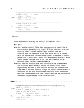 294                                           CHAPTER 4. FUNCTIONAL VERIFICATION


          elsif (start = ’1’) then
            count <= time;
 From:    elsif (count > 0) then
            count <= count - 1;

          elsif (count > 0) then
            count <= count - 1;
 To:      elsif (start = ’1’) then
            count <= time;



  Answer:


       The change introduces a bug that is caught by properties 1 and 3.

       Test Cases
        testcase1 Maintain reset=0. Close door, set timer to some value (v1 ) and
             then push start. Leave the door closed. While the microwave is on, set
             timer to a value (v2 ) that is greater than v1 and then push start.
             In old the code, the new value on the timer will be read in. In the new
             code, the new value on the timer will be ignored. The reason to make v2
             greater than v1 is to prevent counter from being exactly equal to v2 when
             start is pushed a second time. In that case, the bug would not be
             exercised. Note, the old code violated prop1.
        testcase2 reset = 0, microwave off, door closed, count = 0. Set timer to a
             non-zero value. Press and hold start for a number of cycles. In the
             original code, the value of timer would be reloaded into count on each
             rising edge of the clock. With the change, the value of count continues to
             decrement and the timer is not reloaded into count. Note: in this case,
             only prop1 will detect the bug. Prop3 will not detect the bug because the
             antecedent, or precondition for the property is false.


Change #2     ........................................................................... .

          elsif (is_open = ’0’) and (start = ’1’) and (time > 0)
          then x_heat <= ’1’;
 From:
          elsif (is_open = ’0’) and (count > 0)
          then x_heat <= x_heat;
          elsif     (is_open = ’0’)
 To:            and ((start = ’1’) or (count > 0))
          then x_heat <= ’1’;
          else x_heat <= ’0’;
 