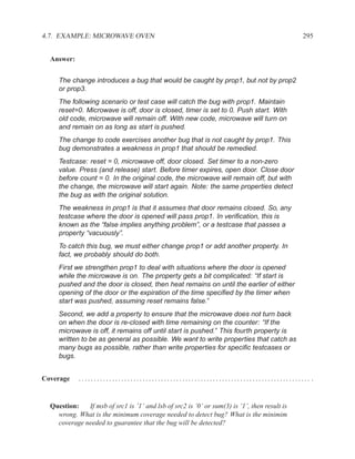 4.7. EXAMPLE: MICROWAVE OVEN                                                                  295


  Answer:


     The change introduces a bug that would be caught by prop1, but not by prop2
     or prop3.
     The following scenario or test case will catch the bug with prop1. Maintain
     reset=0. Microwave is off, door is closed, timer is set to 0. Push start. With
     old code, microwave will remain off. With new code, microwave will turn on
     and remain on as long as start is pushed.
     The change to code exercises another bug that is not caught by prop1. This
     bug demonstrates a weakness in prop1 that should be remedied.
     Testcase: reset = 0, microwave off, door closed. Set timer to a non-zero
     value. Press (and release) start. Before timer expires, open door. Close door
     before count = 0. In the original code, the microwave will remain off, but with
     the change, the microwave will start again. Note: the same properties detect
     the bug as with the original solution.
     The weakness in prop1 is that it assumes that door remains closed. So, any
     testcase where the door is opened will pass prop1. In veriﬁcation, this is
     known as the “false implies anything problem”, or a testcase that passes a
     property “vacuously”.
     To catch this bug, we must either change prop1 or add another property. In
     fact, we probably should do both.
     First we strengthen prop1 to deal with situations where the door is opened
     while the microwave is on. The property gets a bit complicated: “If start is
     pushed and the door is closed, then heat remains on until the earlier of either
     opening of the door or the expiration of the time speciﬁed by the timer when
     start was pushed, assuming reset remains false.”
     Second, we add a property to ensure that the microwave does not turn back
     on when the door is re-closed with time remaining on the counter: “If the
     microwave is off, it remains off until start is pushed.” This fourth property is
     written to be as general as possible. We want to write properties that catch as
     many bugs as possible, rather than write properties for speciﬁc testcases or
     bugs.


Coverage    ............................................................................ .


  Question:   If msb of src1 is ’1’ and lsb of src2 is ’0’ or sum(3) is ’1’, then result is
    wrong. What is the minimum coverage needed to detect bug? What is the minimim
    coverage needed to guarantee that the bug will be detected?
 
