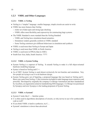 10                                                                            CHAPTER 1. VHDL


1.2.3 VHDL and Other Languages

1.2.3.1 VHDL vs Verilog
• Verilog is a “simpler” language: smaller language, simple circuits are easier to write
• VHDL has more features than Verilog
  – richer set of data types and strong type checking
  – VHDL offers more ﬂexibility and expressivity for constructing large systems.
• The VHDL Standard is more standard than the Verilog Standard
  – VHDL and Verilog have simulation-based semantics
  – Simulation vendors generally conform to VHDL standard
  – Some Verilog constructs give different behaviours in simulation and synthesis
•    VHDL is used more than Verilog in Europe and Japan
•    Verilog is used more than VHDL in North America
•    VHDL is used more in FPGAs than in ASICs
•    South-East Asia, India, South America: ?????


1.2.3.2 VHDL vs System Verilog
• System Verilog is a superset of Verilog. It extends Verilog to make it a full object-oriented
  hardware modelling language
• Syntax is based on Verilog and C++.
• As of 2007, System Verilog is used almost exclusively for test benches and simulation. Very
  few people are trying to use it to do hardware design.
• System Verilog grew out of Superlog, a proposed language that was based on Verilog and C.
  Basic core came from Verilog. C-like extensions included to make language more expressive and
  powerful. Developed by originally the company Co-Design Automation and then standardized
  by Accellera, an organization aimed at standardizing EDA languages. Co-Design was purchased
  by Synopsys and now Synopsys is the leading proponent of System Verilog.


1.2.3.3 VHDL vs SystemC
• System C looks like C — familiar syntax
• C is often used in algorithmic descriptions of circuits, so why not try to use it for synthesizable
  code as well?
• If you think VHDL is hard to synthesize, try C....
• SystemC simulation is slower than advertised
 