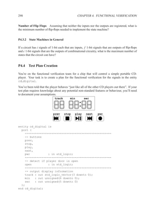 298                                                CHAPTER 4. FUNCTIONAL VERIFICATION


Number of Flip Flops Assuming that neither the inputs nor the outputs are registered, what is
the minimum number of ﬂip-ﬂops needed to implement the state machine?


P4.3.2 State Machines in General

If a circuit has i signals of 1-bit each that are inputs, f 1-bit signals that are outputs of ﬂip-ﬂops
and c 1-bit signals that are the outputs of combinational circuitry, what is the maximum number of
states that the circuit can have?


P4.4 Test Plan Creation

You’re on the functional veriﬁcation team for a chip that will control a simple portable CD-
player. Your task is to create a plan for the functional veriﬁcation for the signals in the entity
cd digital.
You’ve been told that the player behaves “just like all of the other CD players out there”. If your
test plan requires knowledge about any potential non-standard features or behaviour, you’ll need
to document your assumptions.
                               track        min          sec




                              prev     stop       play    next      pwr



entity cd_digital is
  port (
    ----------------------------------------------------
    -- buttons
    prev,
    stop,
    play,
    next,
    pwr           : in std_logic;
    ----------------------------------------------------
    -- detect if player door is open
    open          : in std_logic;
    ----------------------------------------------------
    -- output display information
    track : out std_logic_vector(3 downto 0);
    min   : out unsigned(6 downto 0);
    sec   : out unsigned(5 downto 0)
  );
end cd_digital;
 