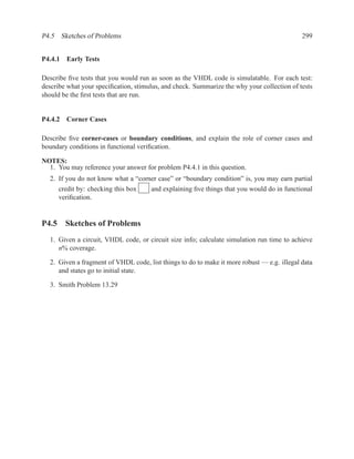 P4.5 Sketches of Problems                                                                   299


P4.4.1 Early Tests

Describe ﬁve tests that you would run as soon as the VHDL code is simulatable. For each test:
describe what your speciﬁcation, stimulus, and check. Summarize the why your collection of tests
should be the ﬁrst tests that are run.


P4.4.2 Corner Cases

Describe ﬁve corner-cases or boundary conditions, and explain the role of corner cases and
boundary conditions in functional veriﬁcation.

NOTES:
  1. You may reference your answer for problem P4.4.1 in this question.
  2. If you do not know what a “corner case” or “boundary condition” is, you may earn partial
     credit by: checking this box   and explaining ﬁve things that you would do in functional
     veriﬁcation.


P4.5 Sketches of Problems
  1. Given a circuit, VHDL code, or circuit size info; calculate simulation run time to achieve
     n% coverage.

  2. Given a fragment of VHDL code, list things to do to make it more robust — e.g. illegal data
     and states go to initial state.

  3. Smith Problem 13.29
 