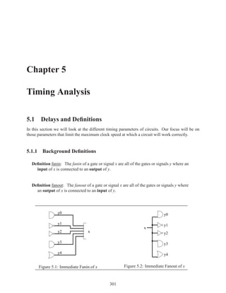 Chapter 5

Timing Analysis

5.1 Delays and Deﬁnitions
In this section we will look at the different timing parameters of circuits. Our focus will be on
those parameters that limit the maximum clock speed at which a circuit will work correctly.


5.1.1 Background Deﬁnitions

  Deﬁnition fanin: The fanin of a gate or signal x are all of the gates or signals y where an
    input of x is connected to an output of y.


  Deﬁnition fanout: The fanout of a gate or signal x are all of the gates or signals y where
    an output of x is connected to an input of y.




                 y0                                                           y0

                 y1                                                           y1
                                                                   x
                 y2               x                                           y2

                 y3                                                           y3

                 y4                                                           y4


      Figure 5.1: Immediate Fanin of x                 Figure 5.2: Immediate Fanout of x



                                               301
 