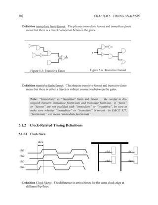 302                                                           CHAPTER 5. TIMING ANALYSIS


  Deﬁnition immediate fanin/fanout: The phrases immediate fanout and immediate fanin
    mean that there is a direct connection between the gates.




                                                          x
                                       x




        Figure 5.3: Transitive Fanin                     Figure 5.4: Transitive Fanout



  Deﬁnition transitive fanin/fanout: The phrases transitive fanout and transitive fanin
    mean that there is either a direct or indirect connection between the gates.


        Note: “Immediate” vs “Transitive” fanin and fanout       Be careful to dis-
        tinguish between immediate fan(in/out) and transitive fanin/out. If “fanin”
        or “fanout” are not qualiﬁed with “immediate” or “transitive”, be sure to
        make sure whether “immediate” or “transitive” is meant. In E&CE 327,
        “fan(in/out)” will mean “immediate fan(in/out)”.


5.1.2 Clock-Related Timing Deﬁnitions

5.1.2.1 Clock Skew

              skew

clk1                                                                 clk1                 clk3
clk2

clk3                                                                 clk2                 clk4

clk4




  Deﬁnition Clock Skew: The difference in arrival times for the same clock edge at
    different ﬂip-ﬂops.
 