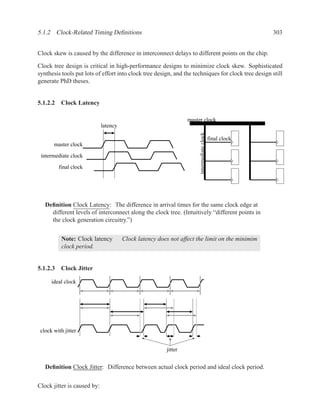 5.1.2 Clock-Related Timing Deﬁnitions                                                                    303


Clock skew is caused by the difference in interconnect delays to different points on the chip.

Clock tree design is critical in high-performance designs to minimize clock skew. Sophisticated
synthesis tools put lots of effort into clock tree design, and the techniques for clock tree design still
generate PhD theses.


5.1.2.2 Clock Latency

                                                                 master clock
                             latency




                                                                      intermediate clock
                                                                                           final clock
       master clock

 intermediate clock
         final clock




   Deﬁnition Clock Latency: The difference in arrival times for the same clock edge at
     different levels of interconnect along the clock tree. (Intuitively “different points in
     the clock generation circuitry.”)


           Note: Clock latency         Clock latency does not affect the limit on the minimim
           clock period.


5.1.2.3 Clock Jitter

      ideal clock




 clock with jitter


                                                        jitter


   Deﬁnition Clock Jitter: Difference between actual clock period and ideal clock period.


Clock jitter is caused by:
 