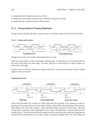 304                                                                          CHAPTER 5. TIMING ANALYSIS


• temperature and voltage variations over time
• temperature and voltage variations across different locations on a chip
• manufacturing variations between different parts


5.1.3 Storage-Related Timing Deﬁnitions

Storage devices (latches, ﬂip-ﬂops, memory arrays, etc) deﬁne setup, hold and clock-to-Q times.


5.1.3.1 Flops and Latches

 clk                                                        clk
      d                                                      d
      q                                                      q

                  Flop Behaviour                                              Latch Behaviour
Storage devices have two modes: load mode and store mode.

Flops are edge sensitive: either rising edge or falling edge. An ideal ﬂop is in load mode only for
the instant just before the clock edge. In reality, ﬂops are in load mode for a small window on
either side of the edge.

Latches are level sensitive: either active high or active low. A latch is in load mode when its enable
signal is at the active level.


Timing Parameters            ....................................................................

                  Setup    Hold                           Setup   Hold                            Setup   Hold


 d        α           β                 d    α                β                 d    α                β
clk                                    clk                                     clk
 q                                β     q         α                      β      q         α                      β


                          Clock-to-Q         Clock-to-Q                              Clock-to-Q

              Flip-ﬂop                       Active-high latch                       Active-low latch
Setup and hold deﬁne the window in which input data are required to be constant in order to
guarantee that storage device will store data correctly. Setup deﬁnes the beginning of the window.
Hold deﬁnes the end of the window. Setup and hold timing constraints ensure that, when the
storage device transitions from load mode to store mode, the input data is stored correctly in the
storage device. Thus, the setup and hold timing constraints come into play when the storage device
transitions from load mode to store mode. Setup is assumed to happen before the clock edge and
 
