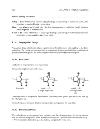 306                                                             CHAPTER 5. TIMING ANALYSIS


Review: Timing Parameters         .......................................................... .

Setup : Time before arrival of clock edge (ﬂip ﬂop), or deasserting of enable line (latch), that
     input data is required to start being stable
Hold : time after arrival of clock edge (ﬂip ﬂop), or deasserting of enable line (latch), that input
    data is required to remain stable
Clock-to-Q : Time after arrival of clock edge (ﬂip ﬂop), or asserting of enable line (latch) when
    output data is guaranteed to start being stable


5.1.4 Propagation Delays

Propagation delay is the time it takes a signal to travel from the source (driving) ﬂop to the desti-
nation ﬂop. The two factors that contribute to propagation delay are the load of the combinational
gates between the ﬂops and the delay along the interconnect (wires) between the gates.


5.1.4.1 Load Delays

Load delay is proportional to load capacitance.

Timing of a simple inverter with a load.



                                   1->0                                   0->1
Vi                 Vo
                                                         0->1                                   1->0



      Schematic                      Input 1 → 0:                            Input 0 → 1:
                                   Charge output cap                       Discharge output
                                                                                 cap
Load capacitance is a dependent on the fanout (how many other gates a gate drives) and how big
the other gates are.

Section 5.4.2 goes into more detail on timing models and equations for load delay.


5.1.4.2 Interconnect Delays

Wires, also known as interconnect, have resistance, and there is a capacitance between a wire and
both the substrate and parallel wires. Both the resistance and capacitance of wires increase delay.
• Wire resistance is dependent upon the material and geometry of the wire.
 