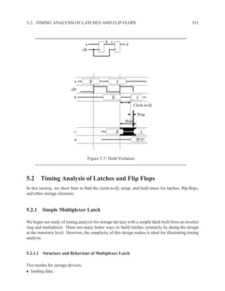 5.2. TIMING ANALYSIS OF LATCHES AND FLIP FLOPS                                                    311



                                                 b c
                                   a                        d
                                 clk




                            a           β               γ

                          clk

                            b                       β               γ
                                                                   Clock-to-Q

                                                                     Prop
                                                            Hold

                            c                           β               γ
                            d                                       ?β?γ?



                                       Figure 5.7: Hold Violation



5.2 Timing Analysis of Latches and Flip Flops
In this section, we show how to ﬁnd the clock-to-Q, setup, and hold times for latches, ﬂip-ﬂops,
and other storage elements.


5.2.1 Simple Multiplexer Latch

We begin our study of timing analysis for storage devices with a simple latch built from an inverter
ring and multiplexer. There are many better ways to build latches, primarily by doing the design
at the transistor level. However, the simplicity of this design makes it ideal for illustrating timing
analysis.


5.2.1.1 Structure and Behaviour of Multiplexer Latch

Two modes for storage devices:
• loading data:
 