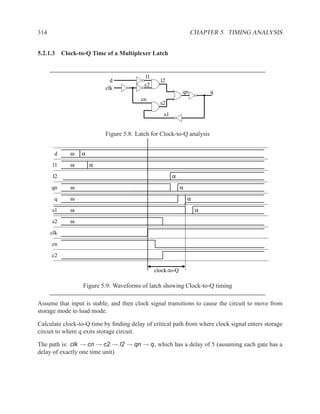 314                                                              CHAPTER 5. TIMING ANALYSIS


5.2.1.3 Clock-to-Q Time of a Multiplexer Latch


                                          l1
                            d                    l2
                                          c2
                          clk
                                                            qn          q
                                        cn
                                                 s2

                                                   s1


                          Figure 5.8: Latch for Clock-to-Q analysis


       d    ω    α

       l1   ω        α
       l2                                               α
      qn    ω                                               α

       q    ω                                                   α
      s1    ω                                                       α

      s2    ω

      clk
      cn

      c2

                                               clock-to-Q

                  Figure 5.9: Waveforms of latch showing Clock-to-Q timing

Assume that input is stable, and then clock signal transitions to cause the circuit to move from
storage mode to load mode.

Calculate clock-to-Q time by ﬁnding delay of critical path from where clock signal enters storage
circuit to where q exits storage circuit.

The path is: clk → cn → c2 → l2 → qn → q, which has a delay of 5 (assuming each gate has a
delay of exactly one time unit).
 