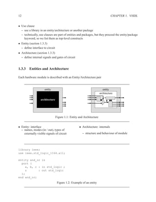 12                                                                               CHAPTER 1. VHDL


• Use clause
  – use a library in an entity/architecture or another package
  – technically, use clauses are part of entities and packages, but they proceed the entity/package
    keyword, so we list them as top-level constructs
• Entity (section 1.3.3)
  – deﬁne interface to circuit
• Architecture (section 1.3.3)
  – deﬁne internal signals and gates of circuit


1.3.3 Entities and Architecture

Each hardware module is described with an Entity/Architecture pair


                      entity                                              entity
                                                                       architecture

                  architecture




                                 Figure 1.1: Entity and Architecture


• Entity: interface                                 • Architecture: internals
  – names, modes (in / out), types of
    externally visible signals of circuit              – structure and behaviour of module




library ieee;
use ieee.std_logic_1164.all;

entity and_or is
  port (
    a, b, c : in std_logic ;
    z       : out std_logic
  );
end and_or;
                                  Figure 1.2: Example of an entity
 