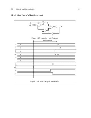 5.2.1 Simple Multiplexer Latch                                                 323


5.2.1.5 Hold Time of a Multiplexer Latch


                                           l1
                         d                       l2
                                           c2
                       clk
                                     cn                     qn             q

                                                 s2

                                                   s1


                             Figure 5.15: Latch for Hold Analysis
                                            hold + margin

      d    α                                                       β

     l1    α                                                           β
     l2    α

     qn    α                                                     α α

      q    α
     s1    α

     s2                                                     α

    clk
     cn

     c2



                         Figure 5.16: Hold OK: goal is to store α
 