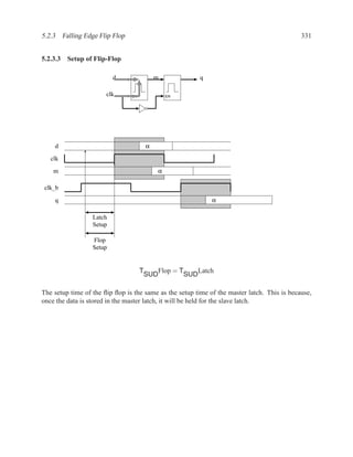 5.2.3 Falling Edge Flip Flop                                                                 331


5.2.3.3 Setup of Flip-Flop

                          d                  m                  q

                       clk      EN               EN




    d                                    α

   clk
    m                                        α

 clk_b

    q                                                               α

                  Latch
                  Setup

                  Flop
                  Setup


                                     T         Flop = T         Latch
                                         SUD              SUD

The setup time of the ﬂip ﬂop is the same as the setup time of the master latch. This is because,
once the data is stored in the master latch, it will be held for the slave latch.
 